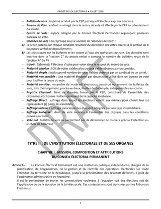 PROJET DE LOI ELECTORALE • JUILLET 2018
5
 Bulletin de vote : imprimé produit par le CEP par lequel l’électeur exprime son vote.
 Bureau de Vote : endroit aménagé dans le centre de vote et affecté par le CEP au déroulement
du scrutin.
 Centre de Vote : espace désigné par le Conseil Électoral Permanent regroupant plusieurs
Bureaux de Vote.
 Données de vote : on regroupe sous le vocable de ”données de vote” :
a) Le score obtenu par chaque candidat résultant du décompte des votes inscrits à la section du B
du procès-verbal de dépouillement ;
b) Les statistiques sur les bulletins et les votant à l’issu des opérations de vote. Ces données sont
inscrites dans la ”section C” du procès-verbal y compris le nombre de bulletins reçus de la
”section A” du PV
 Isoloir : Cabine où l’électeur s’isole pour voter dans le respect du secret du vote.
 Majorité absolue : 50% de votes valides plus un vote valide obtenus par un candidat.
 Majorité simple : le plus grand nombre de votes valides obtenus par un candidat ou un cartel.
 Matériel non sensible : tout matériel électoral par destination utilisé dans un bureau de vote
pour faciliter la tenue du vote.
 Matériel sensible : ensemble de matériels électoraux constitué notamment de bulletins de
vote, liste d’émargement, procès-verbaux, feuilles de décompte, indispensables au scrutin.
 Registre Electoral : base de données tenue par le CEP, constituée de l’ensemble des
citoyennes et citoyens haïtiens jouissant de la capacité électorale.
 Suffrage Direct : suffrage dans lequel les électeurs votent eux-mêmes pour choisir leur (s)
représentant (s) parmi les candidats.
 Suffrage Indirect : suffrage dans lequel les élus sont désignés par un corps intermédiaire.
 Suffrage Universel : droit de vote reconnu à l’ensemble des citoyens dans les conditions
prévues par la loi.
 Vote nul : bulletin de vote ne permettant pas de déterminer de manière précise l’intention ou
le choix de l’électeur.
TITRE II : DE L’INSTITUTION ÉLECTORALE ET DE SES ORGANES
CHAPITRE I. MISSION, COMPOSITION ET ATTRIBUTIONS
DU CONSEIL ÉLECTORAL PERMANENT
Article 5.- Le Conseil Électoral Permanent est une institution publique indépendante, chargée de la
planification, de l’organisation, de la gestion et du contrôle des opérations électorales sur toute
l’étendue du territoire de la République, jusqu’à la proclamation des résultats définitifs. Il jouit de
l’autonomie administrative et financière.
Il est le contentieux de toutes les contestations soulevées à l’occasion soit des élections soit de
l’application ou de la violation de la Loi électorale. Ces contestations sont tranchées par les Tribunaux
Electoraux.
 