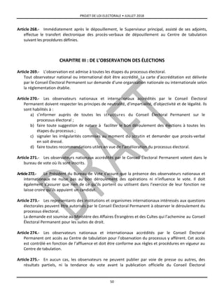 PROJET DE LOI ELECTORALE • JUILLET 2018
50
Article 268.- Immédiatement après le dépouillement, le Superviseur principal, assisté de ses adjoints,
effectue le transfert électronique des procès-verbaux de dépouillement au Centre de tabulation
suivant les procédures définies.
CHAPITRE III : DE L’OBSERVATION DES ÉLECTIONS
Article 269.- L’observation est admise à toutes les étapes du processus électoral.
Tout observateur national ou international doit être accrédité. La carte d’accréditation est délivrée
par le Conseil Électoral Permanent sur demande d’une organisation nationale ou internationale selon
la réglementation établie.
Article 270.- Les observateurs nationaux et internationaux accrédités par le Conseil Électoral
Permanent doivent respecter les principes de neutralité, d’impartialité, d’objectivité et de légalité. Ils
sont habilités à :
a) s’informer auprès de toutes les structures du Conseil Électoral Permanent sur le
processus électoral ;
b) faire toute suggestion de nature à faciliter le bon déroulement des élections à toutes les
étapes du processus ;
c) signaler les irrégularités commises au moment du scrutin et demander que procès-verbal
en soit dressé.
d) faire toutes recommandations utiles en vue de l’amélioration du processus électoral.
Article 271.- Les observateurs nationaux accrédités par le Conseil Électoral Permanent votent dans le
bureau de vote où ils sont inscrits.
Article272.- Le Président du Bureau de Vote s’assure que la présence des observateurs nationaux et
internationaux ne nuise pas au bon déroulement des opérations ni n’influence le vote. Il doit
également s’assurer que rien de ce qu’ils portent ou utilisent dans l’exercice de leur fonction ne
laisse croire qu’ils appuient un candidat.
Article 273.- Les représentants des institutions et organismes internationaux intéressés aux questions
électorales peuvent être autorisés par le Conseil Électoral Permanent à observer le déroulement du
processus électoral.
La demande est soumise au Ministère des Affaires Étrangères et des Cultes qui l’achemine au Conseil
Électoral Permanent pour les suites de droit.
Article 274.- Les observateurs nationaux et internationaux accrédités par le Conseil Électoral
Permanent ont accès au Centre de tabulation pour l’observation du processus y afférent. Cet accès
est contrôlé en fonction de l’affluence et doit être conforme aux règles et procédures en vigueur au
Centre de tabulation.
Article 275.- En aucun cas, les observateurs ne peuvent publier par voie de presse ou autres, des
résultats partiels, ni la tendance du vote avant la publication officielle du Conseil Électoral
 