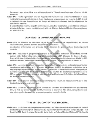 PROJET DE LOI ELECTORALE • JUILLET 2018
51
Permanent, sous peine d’être poursuivis par-devant le Tribunal compétent pour infraction à la loi
électorale.
Article 276.- Toute organisation prise en flagrant délit d’utilisation de carte d’accréditation et autre
matériel d’observation électorale de façon frauduleuse sera poursuivie sur requête du CEP devant
le Tribunal Electoral National dans les formes et conditions indiquées dans les règlements du
contentieux électoral.
Si un candidat est reconnu coupable comme auteur, co-auteur ou complice, sa candidature sera aussi
annulée. Le Parquet en sera immédiatement saisi, à la diligence du Conseil Électoral Permanent pour
les suites de droit.
CHAPITRE IV : DE LA PUBLICATION DES RESULTATS
Article 277.- La direction de tabulation reçoit les procès-verbaux de dépouillement, en atteste
l’authentification, saisit les données de vote et les comptabilise.
Les résultats préliminaires sont préparés dès la réception des procès-verbaux électroniquement
transmis.
Article 278.- Les partis et groupements politiques et les candidats participant aux élections peuvent
assister, à titre d’observateur, selon les procédures établiespar le CEP, à la saisie des données de vote.
Toute vérification doit faire l’objet d’une décision du Tribunal Electoral conformément à la loi. Le CEP
valide les résultats préliminaires des élections et en ordonne l’affichage dans les BED et les BEC.
Article 279.- Au terme du délai de contestation ou de celui du traitement des contestations éventuelles
des résultats préliminaires, le CEP transmet les résultats définitifs des élections au Président de la
République pour publication au Journal Officiel « Le Moniteur ». Les résultats doivent être signés par
au moins deux tiers (2/3) des membres du Conseil. Ces résultats des élections ainsi proclamés par le
CEP ne peuvent être l’objet d’aucune objection. Leur publication par le Président de la République
est automatique et immédiate.
Article 280.- Seuls peuvent prendre part au deuxième tour du scrutin, les électeurs inscrits sur la liste
électorale qui a servi au premier tour.
Article 281.- Au cas où il s’avèrerait qu’un candidat ou candidate avait utilisé la fraude pour se faire
élire, le TEN, sur simple requête du CEP, invalidera le pouvoir de l’élu et ce, sans préjudice des
poursuites pénales à engager par le parquet compétent contre les fautifs.
TITRE VIII : DU CONTENTIEUX ELECTORAL
Article 282.- A l’occasion des compétitions électorales, il est créé dans chaque Département un Tribunal
Electoral Départemental (TED) à l’exception du département de l’Ouest qui en compte deux (2) : TED
Ouest I et TED Ouest II ; et pour l’ensemble du territoire un Tribunal Electoral National (TEN). Pour la
 
