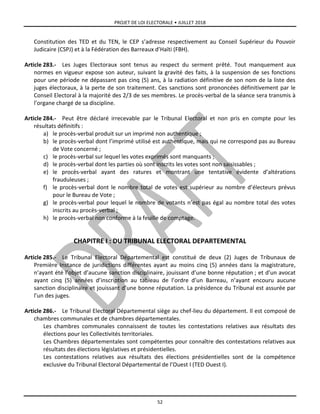 PROJET DE LOI ELECTORALE • JUILLET 2018
52
Constitution des TED et du TEN, le CEP s’adresse respectivement au Conseil Supérieur du Pouvoir
Judicaire (CSPJ) et à la Fédération des Barreaux d’Haïti (FBH).
Article 283.- Les Juges Electoraux sont tenus au respect du serment prêté. Tout manquement aux
normes en vigueur expose son auteur, suivant la gravité des faits, à la suspension de ses fonctions
pour une période ne dépassant pas cinq (5) ans, à la radiation définitive de son nom de la liste des
juges électoraux, à la perte de son traitement. Ces sanctions sont prononcées définitivement par le
Conseil Electoral à la majorité des 2/3 de ses membres. Le procès-verbal de la séance sera transmis à
l’organe chargé de sa discipline.
Article 284.- Peut être déclaré irrecevable par le Tribunal Electoral et non pris en compte pour les
résultats définitifs :
a) le procès-verbal produit sur un imprimé non authentique ;
b) le procès-verbal dont l’imprimé utilisé est authentique, mais qui ne correspond pas au Bureau
de Vote concerné ;
c) le procès-verbal sur lequel les votes exprimés sont manquants ;
d) le procès-verbal dont les parties où sont inscrits les votes sont non saisissables ;
e) le procès-verbal ayant des ratures et montrant une tentative évidente d’altérations
frauduleuses ;
f) le procès-verbal dont le nombre total de votes est supérieur au nombre d’électeurs prévus
pour le Bureau de Vote ;
g) le procès-verbal pour lequel le nombre de votants n’est pas égal au nombre total des votes
inscrits au procès-verbal ;
h) le procès-verbal non conforme à la feuille de comptage.
CHAPITRE I : DU TRIBUNAL ELECTORAL DEPARTEMENTAL
Article 285.- Le Tribunal Electoral Départemental est constitué de deux (2) Juges de Tribunaux de
Première Instance de juridictions différentes ayant au moins cinq (5) années dans la magistrature,
n’ayant été l’objet d’aucune sanction disciplinaire, jouissant d’une bonne réputation ; et d’un avocat
ayant cinq (5) années d’inscription au tableau de l’ordre d’un Barreau, n’ayant encouru aucune
sanction disciplinaire et jouissant d’une bonne réputation. La présidence du Tribunal est assurée par
l’un des juges.
Article 286.- Le Tribunal Electoral Départemental siège au chef-lieu du département. Il est composé de
chambres communales et de chambres départementales.
Les chambres communales connaissent de toutes les contestations relatives aux résultats des
élections pour les Collectivités territoriales.
Les Chambres départementales sont compétentes pour connaître des contestations relatives aux
résultats des élections législatives et présidentielles.
Les contestations relatives aux résultats des élections présidentielles sont de la compétence
exclusive du Tribunal Electoral Départemental de l’Ouest I (TED Ouest I).
 