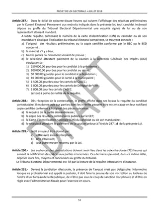 PROJET DE LOI ELECTORALE • JUILLET 2018
53
Article 287.- Dans le délai de soixante-douze heures qui suivent l’affichage des résultats préliminaires
par le Conseil Électoral Permanent aux endroits indiqués dans la présente loi, tout candidat intéressé
dépose au greffe du Tribunal Electoral Départemental une requête signée de lui ou de son
représentant dûment mandaté.
A ladite requête, contenant le numéro de la carte d’identification (CIN) du candidat ou de son
mandataire ainsi que l’indication du tribunal électoral compétent, se trouvent annexés :
a) l’original des résultats préliminaires ou la copie certifiée conforme par le BEC ou le BED
concerné ;
b) le mandat s’il y a lieu ;
c) toutes pièces ou document servant de preuve ;
d) le récépissé attestant paiement de la caution à la Direction Générale des Impôts (DGI)
équivalant à :
1) 250 000.00 gourdes pour le candidat à la présidence ;
2) 100 000.00 gourdes pour le candidat au sénat ;
3) 50 000.00 gourdes pour le candidat à la députation ;
4) 10 000.00 gourdes pour le cartel à la municipalité ;
5) 1 500.00 gourdes pour les cartels de CASEC ;
6) 1 000.00 gourdes pour les cartels de Délégué de Ville ;
7) 1 000.00 pour les cartels d’ASEC.
Le tout à peine de nullité de la requête.
Article 288.- Dès réception de la contestation, le greffe affiche dans ses locaux la requête du candidat
contestataire. Il en donne avis aux parties dont les intérêts peuvent être mis en cause en leur notifiant
copie certifiée conforme à l’original des pièces suivantes:
a) la requête de la partie demanderesse ;
b) la copie des résultats préliminaires publiés par le CEP;
c) la Carte d’identification nationale (CIN) du candidat ou de son mandataire;
d) le récépissé attestant le paiement de la caution prévue à l’Article 287.-.d de la présente Loi.
Article 289.- Ledit avis peut être donné par:
a) lettre avec avis de réception;
b) acte d’huissier;
c) tout autre moyen reconnu par la Loi.
Article 290.- Les audiences des contestations doivent avoir lieu dans les soixante-douze (72) heures qui
suivent la notification des pièces aux parties concernées. Ces dernières peuvent, dans ce même délai,
déposer leurs fins, moyens et conclusions au greffe du tribunal.
Le Tribunal Electoral Départemental est lié par la lecture de la requête introductive d’instance.
Article 291.- Devant la juridiction électorale, la présence de l’avocat n’est pas obligatoire. Néanmoins
lorsque ce professionnel est appelé à postuler, il doit faire la preuve de son inscription au tableau de
l’ordre d’un Barreau de la République, de n’être pas sous le coup de sanction disciplinaire et d’être en
règle avec l’administration fiscale pour l’exercice en cours.
 