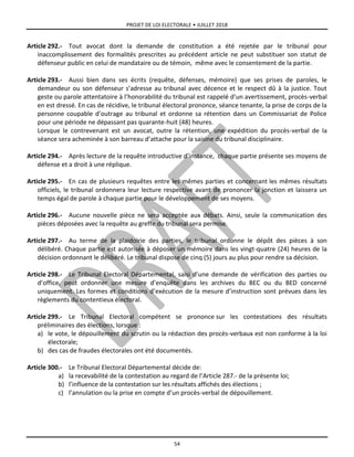 PROJET DE LOI ELECTORALE • JUILLET 2018
54
Article 292.- Tout avocat dont la demande de constitution a été rejetée par le tribunal pour
inaccomplissement des formalités prescrites au précédent article ne peut substituer son statut de
défenseur public en celui de mandataire ou de témoin, même avec le consentement de la partie.
Article 293.- Aussi bien dans ses écrits (requête, défenses, mémoire) que ses prises de paroles, le
demandeur ou son défenseur s’adresse au tribunal avec décence et le respect dû à la justice. Tout
geste ou parole attentatoire à l’honorabilité du tribunal est rappelé d’un avertissement, procès-verbal
en est dressé. En cas de récidive, le tribunal électoral prononce, séance tenante, la prise de corps de la
personne coupable d’outrage au tribunal et ordonne sa rétention dans un Commissariat de Police
pour une période ne dépassant pas quarante-huit (48) heures.
Lorsque le contrevenant est un avocat, outre la rétention, une expédition du procès-verbal de la
séance sera acheminée à son barreau d’attache pour la saisine du tribunal disciplinaire.
Article 294.- Après lecture de la requête introductive d’instance, chaque partie présente ses moyens de
défense et a droit à une réplique.
Article 295.- En cas de plusieurs requêtes entre les mêmes parties et concernant les mêmes résultats
officiels, le tribunal ordonnera leur lecture respective avant de prononcer la jonction et laissera un
temps égal de parole à chaque partie pour le développement de ses moyens.
Article 296.- Aucune nouvelle pièce ne sera acceptée aux débats. Ainsi, seule la communication des
pièces déposées avec la requête au greffe du tribunal sera permise.
Article 297.- Au terme de la plaidoirie des parties, le tribunal ordonne le dépôt des pièces à son
délibéré. Chaque partie est autorisée à déposer un mémoire dans les vingt-quatre (24) heures de la
décision ordonnant le délibéré. Le tribunal dispose de cinq (5) jours au plus pour rendre sa décision.
Article 298.- Le Tribunal Electoral Départemental, saisi d’une demande de vérification des parties ou
d’office, peut ordonner une mesure d’enquête dans les archives du BEC ou du BED concerné
uniquement. Les formes et conditions d’exécution de la mesure d’instruction sont prévues dans les
règlements du contentieux électoral.
Article 299.- Le Tribunal Electoral compétent se prononce sur les contestations des résultats
préliminaires des élections, lorsque :
a) le vote, le dépouillement du scrutin ou la rédaction des procès-verbaux est non conforme à la loi
électorale;
b) des cas de fraudes électorales ont été documentés.
Article 300.- Le Tribunal Electoral Départemental décide de:
a) la recevabilité de la contestation au regard de l’Article 287.- de la présente loi;
b) l’influence de la contestation sur les résultats affichés des élections ;
c) l’annulation ou la prise en compte d’un procès-verbal de dépouillement.
 
