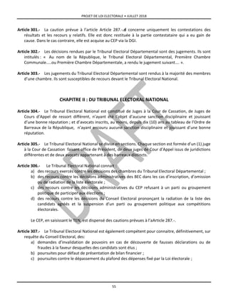 PROJET DE LOI ELECTORALE • JUILLET 2018
55
Article 301.- La caution prévue à l’article Article 287.-.d concerne uniquement les contestations des
résultats et les recours y relatifs. Elle est donc restituée à la partie contestataire qui a eu gain de
cause. Dans le cas contraire, elle est acquise au CEP via la DGI.
Article 302.- Les décisions rendues par le Tribunal Electoral Départemental sont des jugements. Ils sont
intitulés : « Au nom de la République, le Tribunal Electoral Départemental, Première Chambre
Communale…..ou Première Chambre Départementale, a rendu le jugement suivant…. ».
Article 303.- Les jugements du Tribunal Electoral Départemental sont rendus à la majorité des membres
d’une chambre. Ils sont susceptibles de recours devant le Tribunal Electoral National.
CHAPITRE II : DU TRIBUNAL ELECTORAL NATIONAL
Article 304.- Le Tribunal Electoral National est constitué de Juges à la Cour de Cassation, de Juges de
Cours d’Appel de ressort différent, n’ayant été l’objet d’aucune sanction disciplinaire et jouissant
d’une bonne réputation ; et d’avocats inscrits, au moins, depuis dix (10) ans au tableau de l’Ordre de
Barreaux de la République, n’ayant encouru aucune sanction disciplinaire et jouissant d’une bonne
réputation.
Article 305.- Le Tribunal Electoral National se divise en sections. Chaque section est formée d’un (1) juge
à la Cour de Cassation faisant office de Président, de deux juges de Cour d’Appel issus de juridictions
différentes et de deux avocats appartenant à des barreaux distincts.
Article 306.- Le Tribunal Electoral National connait :
a) des recours exercés contre les décisions des chambres du Tribunal Electoral Départemental ;
b) des recours contre les décisions administratives des BEC dans les cas d’inscription, d’omission
ou de radiation de la liste électorale ;
c) des recours contre les décisions administratives du CEP refusant à un parti ou groupement
politique de participer aux élections ;
d) des recours contre les décisions du Conseil Electoral prononçant la radiation de la liste des
candidats agréés et la suspension d’un parti ou groupement politique aux compétitions
électorales.
Le CEP, en saisissant le TEN, est dispensé des cautions prévues à l’aArticle 287.-.
Article 307.- Le Tribunal Electoral National est également compétent pour connaitre, définitivement, sur
requête du Conseil Electoral, des:
a) demandes d’invalidation de pouvoirs en cas de découverte de fausses déclarations ou de
fraudes à la faveur desquelles des candidats sont élus ;
b) poursuites pour défaut de présentation de bilan financier ;
c) poursuites contre le dépassement du plafond des dépenses fixé par la Loi électorale ;
 