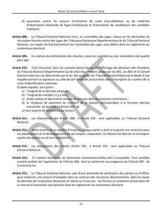 PROJET DE LOI ELECTORALE • JUILLET 2018
56
d) poursuites contre les auteurs d’utilisation de carte d’accréditation ou de matériels
d’observation électorale de façon frauduleuse et d’annulation de candidature des candidats
impliqués.
Article 308.- Le Tribunal Electoral National réuni, en assemblée des juges, statue sur les demandes de
récusation formée contre des juges des Tribunaux Electoraux Départementaux et du Tribunal Electoral
National. Les modes de fonctionnement de l’assemblée des juges sont définis dans les règlements du
contentieux électoral.
Article 309.- En matière de contestation des résultats, seuls les candidats ou leur mandataire ont qualité
pour agir.
Article 310.- Tout recourant, dans les soixante-douze heures de l’affichage des décisions des chambres
du Tribunal Electoral Départemental ou de celui des décisions prises par les BEC, les BED et le Conseil
Electoral dans les cas déterminés par la loi, fait au greffe du Tribunal Electoral National le dépôt d’une
requête portant sa signature ou celle de son fondé de procuration avec l’inscription du numéro de la
carte d’identification nationale.
A ladite requête, sont joints :
a) l’original de la décision attaquée ;
b) l’original du mandat s’il y a lieu ;
c) toutes pièces et documents servant de preuves dans les instances antérieures ;
d) le récépissé de paiement du montant de la caution correspondant à la fonction élective
concernée tel que fixé à l’Article 287.- d.
Le tout à peine de déchéance du recours.
Article 311.- Les dispositions des Article 288.- à Article 293.- sont applicables au Tribunal Electoral
National.
Article 312.- Après lecture de la requête d’instance, chaque partie a droit à la parole une seule fois pour
ses observations et le développement de ses moyens. Cependant, le tribunal est libre de se renseigner
auprès des parties ou de leur mandataire.
Article 313.- Les dispositions des articles Article 295.- à Article 297.- sont applicables au Tribunal
Electoral National.
Article 314.- En matière électorale, les demandes reconventionnelles sont irrecevables. Tout candidat
voulant profiter de l’application de l’Article 300.- doit se conformer aux exigences de l’Article 287.- de
la présente loi.
Article 315.- Le Tribunal Electoral National, saisi d’une demande de vérification des parties ou d’office,
peut ordonner une mesure d’enquête dans les archives des structures déconcentrées, dans les bases
de données de l’institution électorale et même sur le terrain. Les formes et conditions d’exécution de
la mesure d’instruction sont prévues dans les règlements du contentieux électoral.
 