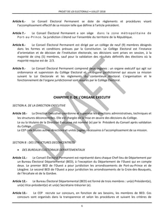 PROJET DE LOI ELECTORALE • JUILLET 2018
6
Article 6.- Le Conseil Electoral Permanent se dote de règlements et procédures visant
l’accomplissement effectif de sa mission telle que définie à l’article précédent.
Article 7.- Le Conseil Électoral Permanent a son siège dans la zone métropolitaine de
Port-au-Prince. Sa juridiction s’étend sur l’ensemble du territoire de la République.
Article 8.- Le Conseil Électoral Permanent est dirigé par un collège de neuf (9) membres désignés
dans les formes et conditions prévues par la Constitution. Le Collège Electoral est l’instance
d’orientation et de décision de l’institution électorale, ses décisions sont prises en session, à la
majorité de cinq (5) membres, sauf pour la validation des résultats définitifs des élections où la
majorité requise est de 2/3.
Article 9.- Le Conseil Électoral Permanent comprend deux organes : un organe exécutif qui agit sur
ordonnance et supervision du Collège Electoral et un organe juridictionnel qui assure sa mission
suivant la Loi Electorale et les règlements du contentieux électoral. L’organisation et le
fonctionnement de l’organe juridictionnel sont assurés par le Collège Electoral.
CHAPITRE II. DE L’ORGANE EXECUTIF
SECTION A. DE LA DIRECTION EXECUTIVE
Article 10.- La Direction Exécutive coordonne et supervise les directions administratives, techniques et
les structures déconcentrées. Elle est chargée de la mise en œuvre des décisions du Collège.
Le ou la titulaire de la Direction Exécutive est nommé (e) par le Président du Conseil après validation
du Collège.
Le CEP crée toutes autres directions et unités jugées nécessaires à l’accomplissement de sa mission.
SECTION B : DES STRUCTURES DECONCENTREES
 DES BUREAUX ELECTORAUX DEPARTEMENTAUX
Article 11.- Le Conseil Électoral Permanent est représenté dans chaque Chef-lieu de Département par
un Bureau Électoral Départemental (BED), à l’exception du Département de l’Ouest qui en compte
deux. Le premier BED de l’Ouest a pour juridiction les arrondissements de Port-au-Prince et de
Léogâne. Le second BED de l’Ouest a pour juridiction les arrondissements de la Croix-des-Bouquets,
de l’Arcahaie et de la Gonâve.
Article 12.- Le Bureau Électoral Départemental (BED) est formé de trois membres : un(e) Président(e),
un(e) Vice-président(e) et un(e) Secrétaire-trésorier (e).
Article 13.- Le CEP recrute sur concours, en fonction de ses besoins, les membres de BED. Ces
concours sont organisés dans la transparence et selon les procédures et suivant les critères de
 