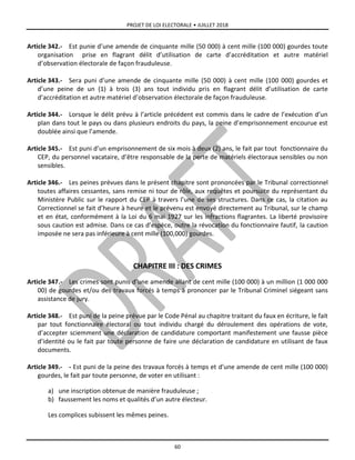 PROJET DE LOI ELECTORALE • JUILLET 2018
60
Article 342.- Est punie d’une amende de cinquante mille (50 000) à cent mille (100 000) gourdes toute
organisation prise en flagrant délit d’utilisation de carte d’accréditation et autre matériel
d’observation électorale de façon frauduleuse.
Article 343.- Sera puni d’une amende de cinquante mille (50 000) à cent mille (100 000) gourdes et
d’une peine de un (1) à trois (3) ans tout individu pris en flagrant délit d’utilisation de carte
d’accréditation et autre matériel d’observation électorale de façon frauduleuse.
Article 344.- Lorsque le délit prévu à l’article précédent est commis dans le cadre de l’exécution d’un
plan dans tout le pays ou dans plusieurs endroits du pays, la peine d’emprisonnement encourue est
doublée ainsi que l’amende.
Article 345.- Est puni d’un emprisonnement de six mois à deux (2) ans, le fait par tout fonctionnaire du
CEP, du personnel vacataire, d’être responsable de la perte de matériels électoraux sensibles ou non
sensibles.
Article 346.- Les peines prévues dans le présent chapitre sont prononcées par le Tribunal correctionnel
toutes affaires cessantes, sans remise ni tour de rôle, aux requêtes et poursuite du représentant du
Ministère Public sur le rapport du CEP à travers l’une de ses structures. Dans ce cas, la citation au
Correctionnel se fait d’heure à heure et le prévenu est envoyé directement au Tribunal, sur le champ
et en état, conformément à la Loi du 6 mai 1927 sur les infractions flagrantes. La liberté provisoire
sous caution est admise. Dans ce cas d’espèce, outre la révocation du fonctionnaire fautif, la caution
imposée ne sera pas inférieure à cent mille (100,000) gourdes.
CHAPITRE III : DES CRIMES
Article 347.- Les crimes sont punis d’une amende allant de cent mille (100 000) à un million (1 000 000
00) de gourdes et/ou des travaux forcés à temps à prononcer par le Tribunal Criminel siégeant sans
assistance de jury.
Article 348.- Est puni de la peine prévue par le Code Pénal au chapitre traitant du faux en écriture, le fait
par tout fonctionnaire électoral ou tout individu chargé du déroulement des opérations de vote,
d’accepter sciemment une déclaration de candidature comportant manifestement une fausse pièce
d’identité ou le fait par toute personne de faire une déclaration de candidature en utilisant de faux
documents.
Article 349.- - Est puni de la peine des travaux forcés à temps et d’une amende de cent mille (100 000)
gourdes, le fait par toute personne, de voter en utilisant :
a) une inscription obtenue de manière frauduleuse ;
b) faussement les noms et qualités d’un autre électeur.
Les complices subissent les mêmes peines.
 