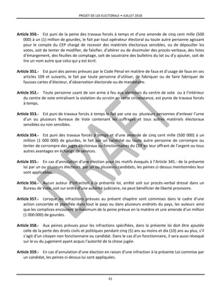 PROJET DE LOI ELECTORALE • JUILLET 2018
61
Article 350.- Est puni de la peine des travaux forcés à temps et d’une amende de cinq cent mille (500
000) à un (1) million de gourdes, le fait par tout opérateur électoral ou toute autre personne agissant
pour le compte du CEP chargé de recevoir des matériels électoraux sensibles, ou de dépouiller les
votes, soit de tenter de modifier, de falsifier, d’altérer ou de dissimuler des procès-verbaux, des listes
d’émargement, des feuilles de comptage, soit de soustraire des bulletins du lot ou d’y ajouter, soit de
lire un nom autre que celui qui y est écrit.
Article 351.- Est puni des peines prévues par le Code Pénal en matière de faux et d’usage de faux en ses
articles 109 et suivants, le fait par toute personne d’utiliser, de fabriquer ou de faire fabriquer de
fausses cartes d’électeur, d’observation électorale ou de mandataire.
Article 352.- Toute personne usant de son arme à feu aux alentours du centre de vote ou à l’intérieur
du centre de vote entraînant la violation du scrutin en cette circonstance, est punie de travaux forcés
à temps.
Article 353.- Est puni de travaux forcés à temps le fait par une ou plusieurs personnes d’enlever l’urne
d’un ou plusieurs Bureaux de Vote contenant les suffrages et tous autres matériels électoraux
sensibles ou non sensibles.
Article 354.- Est puni des travaux forcés à temps et d’une amende de cinq cent mille (500 000) à un
million (1 000 000) de gourdes, le fait par un candidat ou toute autre personne de corrompre ou
tenter de corrompre des juges électoraux ou fonctionnaires du CEP en leur offrant de l’argent ou tous
autres avantages en échange de services.
Article 355.- En cas d’annulation d’une élection pour les motifs évoqués à l’Article 345.- de la présente
loi par un ou plusieurs électeurs, par un ou plusieurs candidats, les peines ci-dessus mentionnées leur
sont applicables.
Article 356.- Aucun auteur d’infraction à la présente loi, arrêté soit sur procès-verbal dressé dans un
Bureau de Vote, soit sur ordre d’une autorité judiciaire, ne peut bénéficier de liberté provisoire.
Article 357.- Lorsque les infractions prévues au présent chapitre sont commises dans le cadre d’une
action concertée et planifiée dans tout le pays ou dans plusieurs endroits du pays, les auteurs ainsi
que les complices encourent le maximum de la peine prévue en la matière et une amende d’un million
(1 000 000) de gourdes.
Article 358.- Aux peines prévues pour les infractions spécifiées, dans la présente loi doit être ajoutée
celle de la perte des droits civils et politiques pendant cinq (5) ans au moins et dix (10) ans au plus, s’il
s’agit d’un citoyen non fonctionnaire ou candidat. Dans le cas d’un fonctionnaire, il sera aussi révoqué
sur le vu du jugement ayant acquis l’autorité de la chose jugée.
Article 359.- En cas d’annulation d’une élection en raison d’une infraction à la présente Loi commise par
un candidat, les peines ci-dessus lui sont appliquées.
 