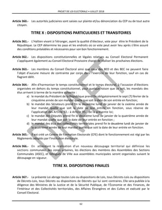 PROJET DE LOI ELECTORALE • JUILLET 2018
62
Article 360.- Les autorités judiciaires sont saisies sur plainte et/ou dénonciation du CEP ou de tout autre
citoyen.
TITRE X : DISPOSITIONS PARTICULIERES ET TRANSITOIRES
Article 361.- L’Haïtien vivant à l’étranger, ayant la qualité d’électeur, vote pour élire le Président de la
République. Le CEP détermine les pays et les endroits où ce vote peut avoir lieu après s’être assuré
des conditions préalables et nécessaires pour son bon fonctionnement.
Article 362.- Les dispositions constitutionnelles et légales relatives au Conseil Electoral Permanent
s’appliquent également au Conseil Electoral Provisoire chargé de réaliser les prochaines élections.
Article 363.- Les membres du Conseil Électoral ainsi que ceux des BED et des BEC ne peuvent faire
l’objet d’aucune mesure de contrainte par corps dans l’exercice de leur fonction, sauf en cas de
flagrant délit.
Article 364.- Afin d’harmoniser le temps constitutionnel et le temps électoral, à l’occasion d’élections
organisées en dehors du temps constitutionnel, pour quelque raison que ce soit, les mandats des
élus arrivent à terme de la manière suivante :
a) le mandat du Président de la République prend fin obligatoirement le sept (7) février de la
cinquième année de son mandat quelle que soit la date de son entrée en fonction;
b) le mandat des Sénateurs prend fin le deuxième lundi de janvier de la sixième année de
leur mandat quelle que soit la date de leur entrée en fonction, sous réserve de
l’application des Article 92.- à Article 95.- de la présente loi;
c) le mandat des Députés prend fin le deuxième lundi de janvier de la quatrième année de
leur mandat quelle que soit la date de leur entrée en fonction ;
d) le mandat des élus des collectivités territoriales prend fin le deuxième lundi de janvier de
la quatrième année de leur mandat quelle que soit la date de leur entrée en fonction.
Article 365.- Il est créé un Centre de Formation Electorale (CFE) dont le fonctionnement est régi par les
Règlements adoptés par l’institution électorale.
Article 366.- En attendant la réalisation d’un nouveau découpage territorial qui définisse les
sections communales des zones urbaines, les élections des membres des Assemblées des Sections
Communales (ASEC), et Délégués de Ville aux assemblées municipales seront organisées suivant le
découpage en vigueur.
TITRE XI. DISPOSITIONS FINALES
Article 367.- La présente Loi abroge toutes Lois ou dispositions de Lois, tous Décrets-Lois ou dispositions
de Décrets-Lois, tous Décrets ou dispositions de Décrets qui lui sont contraires. Elle sera publiée à la
diligence des Ministres de la Justice et de la Sécurité Publique, de l’Économie et des Finances, de
l’Intérieur et des Collectivités territoriales, des Affaires Étrangères et des Cultes et exécuté par le
Conseil Electoral.
 