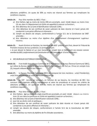 PROJET DE LOI ELECTORALE • JUILLET 2018
7
sélections prédéfinis. Un quota de 30% au moins est réservé aux femmes qui remplissent les
conditions requises.
Article 14.- Pour être membre du BED, il faut :
a) être Haïtien, âgé au moins de trente (30) ans accomplis, avoir résidé depuis au moins trois
(3) ans dans le Département où il/elle est appelé(e) à exercer sa fonction ;
b) être détenteur de sa Carte d’identification nationale (CIN) ;
c) être détenteur de son certificat de casier judiciaire de date récente et n’avoir jamais été
condamné à une peine afflictive et infamante ;
d) remplir ses devoirs de citoyen, conformément à l’article 52.1 de la Constitution de 1987
amendée ;
e) être détenteur au moins d’un diplôme d’un établissement d’enseignement supérieur
reconnu.
Article 15.- Avant d’entrer en fonction, les membres des BED prêtent, sans frais, devant le Tribunal de
Première Instance de leur juridiction, le serment suivant :
« Je jure devant la Nation et sur mon honneur de remplir bien et fidèlement ma mission comme
membre du BED, conformément à la Constitution de 1987 amendée et à la loi Électorale».
 DES BUREAUX ELECTORAUX COMMUNAUX
Article 16.- Il est établi dans chaque Commune de la République un Bureau Électoral Communal (BEC),
qui relève du Bureau électoral Départemental BED. La Commune de Port-au- Prince en compte trois
(3), lesquels relèvent du BED de l’Ouest I.
Article 17.- Le Bureau Électoral Communal (BEC) est composé de trois membres : un(e) Président(e),
un(e) Vice-président(e) et un(e) Secrétaire-trésorier (e).
Article 18.- Le CEP recrute sur concours, en fonction de ses besoins, les membres de BEC. Ces
concours sont organisés dans la transparence et selon les procédures et suivant les critères de
sélections prédéfinis. Un quota de 30% au moins est réservé aux femmes qui remplissent les
conditions requises.
Article 19.- Pour être membre du BEC, il faut :
a) être Haïtien, âgé au moins de vingt-cinq (25) ans accomplis, et avoir résidé depuis au moins
trois (3) ans dans la commune où il/elle est appelé(e) à exercer sa fonction ;
b) être détenteur de sa Carte d’identification nationale (CIN) ;
c) jouir de ses droits civils et politiques ;
d) être détenteur de son certificat de casier judiciaire de date récente et n’avoir jamais été
condamné à une peine afflictive et infamante ;
e) remplir ses devoirs de citoyen, conformément à l’article 52.1 de la Constitution de 1987
amendée.
f) être détenteur au moins du diplôme de fin d’études secondaires.
 