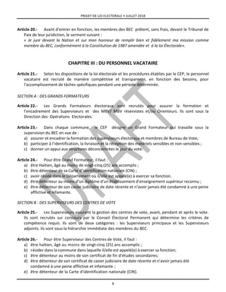 PROJET DE LOI ELECTORALE • JUILLET 2018
8
Article 20.- Avant d’entrer en fonction, les membres des BEC prêtent, sans frais, devant le Tribunal de
Paix de leur juridiction, le serment suivant :
« Je jure devant la Nation et sur mon honneur de remplir bien et fidèlement ma mission comme
membre du BEC, conformément à la Constitution de 1987 amendée et à la loi Électorale».
CHAPITRE III : DU PERSONNEL VACATAIRE
Article 21.- Selon les dispositions de la loi électorale et les procédures établies par le CEP, le personnel
vacataire est recruté de manière compétitive et transparente, en fonction des besoins, pour
l’accomplissement de tâches spécifiques pendant une période déterminée.
SECTION A : DES GRANDS FORMATEURS
Article 22.- Les Grands Formateurs électoraux sont recrutés pour assurer la formation et
l’encadrement des Superviseurs et des MBV/ MBV réservistes et/ou Orienteurs. Ils sont sous la
Direction des Opérations Electorales.
Article 23.- Dans chaque commune, le CEP désigne un Grand Formateur qui travaille sous la
supervision du BEC en vue de :
a) assurer et encadrer la formation des superviseurs électoraux et membres de Bureau de Vote;
b) participer à l’identification, la livraison et la réception des matériels sensibles et non-sensibles ;
c) donner un appui aux structures déconcentrées le jour du vote.
Article 24.- Pour être Grand Formateur, il faut :
a) être Haïtien, âgé au moins de vingt-cinq (25) ans accomplis ;
b) être détenteur de sa Carte d’identification nationale (CIN) ;
c) avoir résidé dans le Département où il/elle est appelé(e) à exercer sa fonction.
d) être détenteur au moins d’un diplôme d’un établissement d’enseignement supérieur reconnu ;
e) être détenteur de son casier judiciaire de date récente et n’avoir jamais été condamné à une peine
afflictive et infamante.
SECTION B : DES SUPERVISEURS DES CENTRES DE VOTE
Article 25.- Les Superviseurs assurent la gestion des centres de vote, avant, pendant et après le vote.
Ils sont recrutés sur concours par le Conseil Électoral Permanent qui détermine les critères de
compétence requis. Ils sont de deux catégories : les Superviseurs principaux et les Superviseurs
adjoints. Ils sont sous la hiérarchie immédiate des membres du BEC.
Article 26.- Pour être Superviseur des Centres de Vote, il faut :
a) être haïtien, âgé au moins de vingt-cinq (25) ans accomplis ;
b) résider dans la commune dans laquelle il/elle est appelé(e) à exercer sa fonction;
c) être détenteur au moins de son certificat de fin d’études secondaires;
d) être détenteur de son certificat de casier judiciaire de date récente et n’avoir jamais été
condamné à une peine afflictive et infamante ;
e) être détenteur de la Carte d’identification nationale (CIN).
 