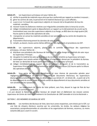 PROJET DE LOI ELECTORALE • JUILLET 2018
9
Article 27.- Les Superviseurs principaux ont pour tâches de :
a) vérifier la quantité de matériels reçus ainsi que leur conformité par rapport au nombre à recevoir ;
b) gérer les centres de vote, le personnel et le matériel électoral qui y sont affectés ;
c) superviser le travail des superviseurs adjoints et s’assurer de la récupération de tous les
matériels sensibles;
d) recevoir toutes les doléances relatives aux irrégularités constatées dans la tenue du scrutin;
e) rédiger immédiatement après le dépouillement un rapport sur le déroulement du scrutin qu’ils
transmettent avec ceux des superviseurs adjoints à sa charge, au BED dans les vingt-quatre (24)
heures après la clôture des opérations de vote;
f) transporter en convoi les matériels sensibles et non sensibles jusqu’au centre de réception du
département ;
g) Transmettre électroniquement les données de vote au CEP ;
h) remplir, au besoin, toutes autres tâches définies par les règlements et procédures du CEP.
Article 28.- Les superviseurs adjoints, placés sous le contrôle hiérarchique des superviseurs
principaux, ont pour tâches de :
a) distribuer aux présidents des Bureaux de Vote dont ils ont la charge les matériels de vote reçus
du Superviseur Principal ;
b) récupérer le matériel de vote après la tenue du scrutin, le remettre au Superviseur principal ;
c) contresigner tout procès-verbal d’incidents et d’irrégularités dressé par le président du Bureau
de Vote sur demande de toute partie intéressée ou du Superviseur principal;
d) rédiger immédiatement un rapport sur le déroulement du scrutin et de le transmettre au
Superviseur Principal pour être acheminés au BED au plus tard douze (12) heures après la clôture
des opérations de vote.
Article 29.- Sous peine de sanctions disciplinaires et sous réserve de poursuites pénales pour
négligence administrative et rétention irrégulière de documents électoraux, les Superviseurs
électoraux transmettent au BED dans les délais prévus aux Article 27.- et Article 28.-, à partir de la fin
du dépouillement du scrutin, copie du procès-verbal de dépouillement et tous documents sensibles et
non sensibles en leur possession.
Article 30.- Les Superviseurs de Centre de Vote prêtent, sans frais, devant le Juge de Paix de leur
juridiction, le serment suivant :
« Je jure devant la Nation et sur mon honneur de remplir bien et fidèlement ma mission comme
Superviseur de Centre de Vote conformément à la Constitution de 1987 amendée et à la loi électorale ».
SECTION C : DES MEMBRES DE BUREAU DE VOTE
Article 31.- Les membres des Bureaux de Vote, dans leurs zones respectives, sont choisis par le CEP, sur
une liste de citoyens électeurs soumise par les universités, les écoles, les secteurs religieux les
associations socioprofessionnelles et culturelles et les organisations de femmes, reconnus, au moins
soixante (60) jours avant le scrutin.
 