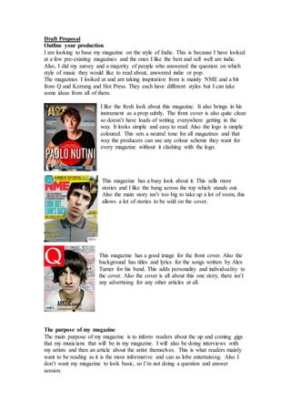 Draft Proposal 
Outline your production 
I am looking to base my magazine on the style of Indie. This is because I have looked 
at a few pre-existing magazines and the ones I like the best and sell well are indie. 
Also, I did my survey and a majority of people who answered the question on which 
style of music they would like to read about, answered indie or pop. 
The magazines I looked at and am taking inspiration from is mainly NME and a bit 
from Q and Kerrang and Hot Press. They each have different styles but I can take 
some ideas from all of them. 
I like the fresh look about this magazine. It also brings in his 
instrument as a prop subtly. The front cover is also quite clean 
so doesn’t have loads of writing everywhere getting in the 
way. It looks simple and easy to read. Also the logo is simple 
coloured. This sets a neutral tone for all magazines and that 
way the producers can use any colour scheme they want for 
every magazine without it clashing with the logo. 
This magazine has a busy look about it. This sells more 
stories and I like the bang across the top which stands out. 
Also the main story isn’t too big to take up a lot of room, this 
allows a lot of stories to be sold on the cover. 
This magazine has a good image for the front cover. Also the 
background has titles and lyrics for the songs written by Alex 
Turner for his band. This adds personality and individuality to 
the cover. Also the cover is all about this one story, there isn’t 
any advertising for any other articles at all. 
The purpose of my magazine 
The main purpose of my magazine is to inform readers about the up and coming gigs 
that my musicians that will be in my magazine. I will also be doing interviews with 
my artists and then an article about the artist themselves. This is what readers mainly 
want to be reading as it is the most informative and can as lobe entertaining. Also I 
don’t want my magazine to look basic, so I’m not doing a question and answer 
session. 
 