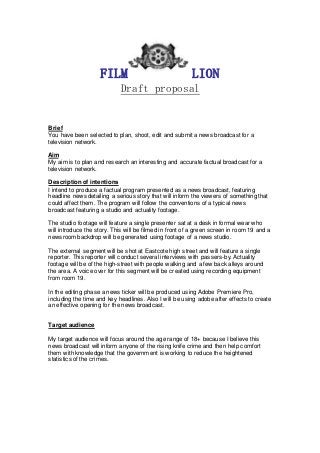 FILM LION
Draft proposal
Brief
You have been selected to plan, shoot, edit and submit a news broadcast for a
television network.
Aim
My aim is to plan and research an interesting and accurate factual broadcast for a
television network.
Description of intentions
I intend to produce a factual program presented as a news broadcast, featuring
headline news detailing a serious story that will inform the viewers of something that
could affect them. The program will follow the conventions of a typical news
broadcast featuring a studio and actuality footage.
The studio footage will feature a single presenter sat at a desk in formal wear who
will introduce the story. This will be filmed in front of a green screen in room 19 and a
newsroom backdrop will be generated using footage of a news studio.
The external segment will be shot at Eastcote high street and will feature a single
reporter. This reporter will conduct several interviews with passers-by. Actuality
footage will be of the high-street with people walking and a few back alleys around
the area. A voice over for this segment will be created using recording equipment
from room 19.
In the editing phase a news ticker will be produced using Adobe Premiere Pro,
including the time and key headlines. Also I will be using adobe after effects to create
an effective opening for the news broadcast.
Target audience
My target audience will focus around the age range of 18+ because I believe this
news broadcast will inform anyone of the rising knife crime and then help comfort
them with knowledge that the government is working to reduce the heightened
statistics of the crimes.
 