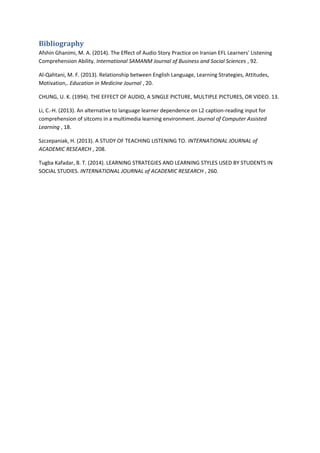 Bibliography
Afshin Ghanimi, M. A. (2014). The Effect of Audio Story Practice on Iranian EFL Learners' Listening
Comprehension Ability. International SAMANM Journal of Business and Social Sciences , 92.
Al-Qahtani, M. F. (2013). Relationship between English Language, Learning Strategies, Attitudes,
Motivation,. Education in Medicine Journal , 20.
CHUNG, U. K. (1994). THE EFFECT OF AUDIO, A SINGLE PICTURE, MULTIPLE PICTURES, OR VIDEO. 13.
Li, C.-H. (2013). An alternative to language learner dependence on L2 caption-reading input for
comprehension of sitcoms in a multimedia learning environment. Journal of Computer Assisted
Learning , 18.
Szczepaniak, H. (2013). A STUDY OF TEACHING LISTENING TO. INTERNATIONAL JOURNAL of
ACADEMIC RESEARCH , 208.
Tugba Kafadar, B. T. (2014). LEARNING STRATEGIES AND LEARNING STYLES USED BY STUDENTS IN
SOCIAL STUDIES. INTERNATIONAL JOURNAL of ACADEMIC RESEARCH , 260.
 