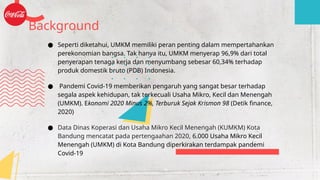 ● Seperti diketahui, UMKM memiliki peran penting dalam mempertahankan
perekonomian bangsa. Tak hanya itu, UMKM menyerap 96,9% dari total
penyerapan tenaga kerja dan menyumbang sebesar 60,34% terhadap
produk domestik bruto (PDB) Indonesia.
● Pandemi Covid-19 memberikan pengaruh yang sangat besar terhadap
segala aspek kehidupan, tak terkecuali Usaha Mikro, Kecil dan Menengah
(UMKM). Ekonomi 2020 Minus 2%, Terburuk Sejak Krismon 98 (Detik finance,
2020)
● Data Dinas Koperasi dan Usaha Mikro Kecil Menengah (KUMKM) Kota
Bandung mencatat pada pertengaahan 2020, 6.000 Usaha Mikro Kecil
Menengah (UMKM) di Kota Bandung diperkirakan terdampak pandemi
Covid-19
Background
 