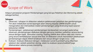 Adapun penawaran program Pendampingan yang berupa Pelatihan dan Mentoring adalah
sebagai berikut:
Tahapan
1. Observasi : tahapan ini dilakukan sebelum pelaksanaan pelatihan dan pendampingan,
Tim akan melakukan survei lapangan akan datang kepada UMKM terpilih untuk
menganalisis dan memastikan materi pendampingan yang dirancang tepat sasaran
kebutuhan UMKM
2. Pendampingan : pelaksanaan pendampingan berdasarkan rancangan pada tahap
observasi, pendampingan dilakukan dengan pertama memberi pelatihan secara daring
sesuai dengan topik, kemudian masing- masing UMKM akan dibina oleh satu mentor
yang secara berkelanjutan sesuai time line. Ini dilakukan untuk memastikan pelaksanaan
pendampingan dapat efektif terlaksana dan sesuai dengan target Coca – cola
3. Evaluasi : Evaluasi dilakukan dengan melakukan survei kuantitatif yang diberikan
sebelum dan setelah pelatihan daring, selain itu evaluasi secara kualitatif juga
dilaksanakan selama proses mentoring
Scope of Work
 