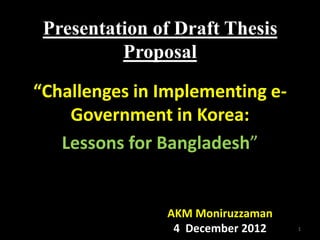 Presentation of Draft Thesis
          Proposal

“Challenges in Implementing e-
    Government in Korea:
   Lessons for Bangladesh”


               AKM Moniruzzaman
                4 December 2012   1
 