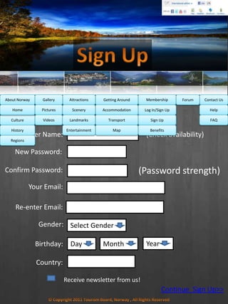 MembershipAbout Norway Getting AroundAttractionsGallery Contact UsForum
Sign Up ! ITS FREE!
User Name:
New Password:
Confirm Password:
(Check availability)
Your Email:
Re-enter Email:
Gender: Select Gender
Birthday: Day Month Year
Receive newsletter from us!
Country:
(Password strength)
Continue Sign Up>>
Culture
History
Regions
Home Help
FAQ
Log In/Sign Up
Sign Up
Benefits
Accommodation
Transport
Map
Pictures
Videos
Scenery
Landmarks
Entertainment
 