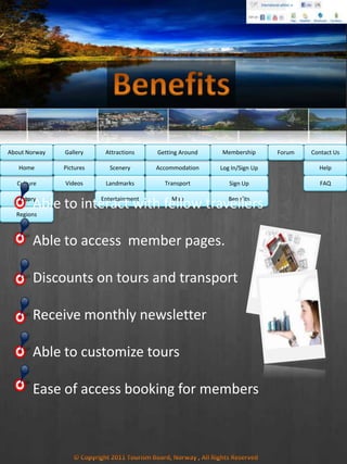 Culture
History
Regions
Home Help
FAQ
Log In/Sign Up
Sign Up
Benefits
Accommodation
Transport
Map
Pictures
Videos
Scenery
Landmarks
Entertainment
Able to interact with fellow travellers
Able to access member pages.
Discounts on tours and transport
Receive monthly newsletter
Able to customize tours
Ease of access booking for members
MembershipAbout Norway Getting AroundAttractionsGallery Contact UsForum
 