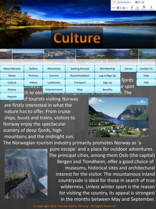 Norway 's scenery is its main attraction, particularly the fjords
of the southwest and the North Cape, which is a popular spot
from which to observe the Midnight Sun of midsummer. The
majority of tourists visiting Norway
are firstly interested in what the
nature has to offer. From cruise
ships, buses and trains, visitors to
Norway enjoy the spectacular
scenery of deep fjords, high
mountains and the midnight sun.
The Norwegian tourism industry primarily promotes Norway as 'a
pure escape' and a place for outdoor adventures.
The principal cities, among them Oslo (the capital)
Bergen and Trondheim, offer a good choice of
museums, historical sites and architectural
interest for the visitor. The mountainous inland
countryside is ideal for those in search of true
wilderness. Unless winter sport is the reason
for visiting the country, its appeal is strongest
in the months between May and September.
Culture
History
Regions
Home Help
FAQ
Log In/Sign Up
Sign Up
Benefits
Accommodation
Transport
Map
Pictures
Videos
Scenery
Landmarks
Entertainment
MembershipAbout Norway Getting AroundAttractionsGallery Contact UsForum
 