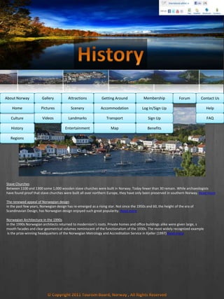 MembershipAbout Norway Getting AroundAttractionsGallery Contact UsForum
Culture
History
Regions
Home Help
FAQ
Log In/Sign Up
Sign Up
Benefits
Accommodation
Transport
Map
Pictures
Videos
Scenery
Landmarks
Entertainment
Stave Churches
Between 1100 and 1300 some 1,000 wooden stave churches were built in Norway. Today fewer than 30 remain. While archaeologists
have found proof that stave churches were built all over northern Europe, they have only been preserved in southern Norway. Read more
The renewed appeal of Norwegian design
in the past few years, Norwegian design has re-emerged as a rising star. Not since the 1950s and 60, the height of the era of
Scandinavian Design, has Norwegian design enjoyed such great popularity. Read more
Norwegian Architecture in the 1990s
In the 1990s Norwegian architects returned to modernism’s roots. Private homes and office buildings alike were given large, s
mooth facades and clear geometrical volumes reminiscent of the functionalism of the 1930s. The most widely recognized example
is the prize-winning headquarters of the Norwegian Metrology and Accreditation Service in Kjeller (1997) Read more
 