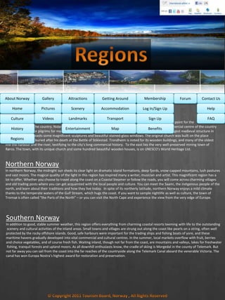 MembershipAbout Norway Getting AroundAttractionsGallery Contact UsForum
Central Norway
Central Norway has played a key role in Norway’s history. The battle fought at Stiklestad in 1030 was a turning point for the
Christianisation of the country. Nidaros, the original name for Trondheim, was the political, religious and commercial centre of the country
and a destination for pilgrims for more than four centuries during the Middle Ages. Nidaros Cathedral is the largest medieval structure in
Scandinavia, and boasts some magnificent sculptures and beautiful stained-glass windows. The original church was built on the place
where St. Olav was buried after his death at the Battle of Stiklestad. Trondheim is noted for its wooden buildings, and many of the oldest
line the harbour and the river, testifying to the city’s long commercial history. To the east lies the very well-preserved mining town of
Røros. The town, with its unique church and some hundred beautiful wooden houses, is on UNESCO’s World Heritage List.
Culture
History
Regions
Home Help
FAQ
Log In/Sign Up
Sign Up
Benefits
Accommodation
Transport
Map
Pictures
Videos
Scenery
Landmarks
Entertainment
Northern Norway
In northern Norway, the midnight sun sheds its clear light on dramatic island formations, deep fjords, snow-capped mountains, lush pastures
and vast moors. The magical quality of the light in this region has inspired many a writer, musician and artist. This magnificent region has a
lot to offer. Whether you choose to travel along the coast on a Coastal Steamer or follow the roads, you will come across charming villages
and old trading posts where you can get acquainted with the local people and culture. You can meet the Saami, the indigenous people of the
north, and learn about their traditions and how they live today. In spite of its northerly latitude, northern Norway enjoys a mild climate
thanks to the temperate waters of the Gulf Stream, which hugs the coast. If you want to sample nightlife as well as culture, the town of
Tromsø is often called “the Paris of the North” – or you can visit the North Cape and experience the view from the very edge of Europe.
Southern Norway
In addition to good, stable summer weather, this region offers everything from charming coastal resorts teeming with life to the outstanding
scenery and cultural activities of the inland areas. Small towns and villages are strung out along the coast like pearls on a string, often well
protected by the rocky offshore islands. Good, safe harbours were important for the trading ships and fishing boats of yore, and these
maritime havens gradually developed into vital commercial and cultural centres. In the summer, local markets overflow with fruit, berries
and choice vegetables, and of course fresh fish. Waiting inland, though not far from the coast, are mountains and valleys, lakes for freshwater
fishing, tranquil forests and upland moors. As all downhill enthusiasts know, the cradle of skiing is Morgedal in the county of Telemark. But
not far away you can sail from the coast into the far reaches of the countryside along the Telemark Canal aboard the venerable Victoria. The
canal has won Europa Nostra’s highest award for restoration and preservation.
 