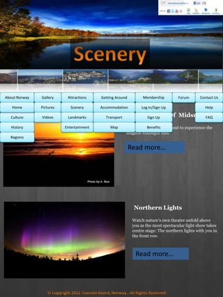 Stay awake and venture out to experience the
magical Midnight Sun.
Midnight Sun Of Midsummer
MembershipAbout Norway Getting AroundAttractionsGallery Contact UsForum
Culture
History
Regions
Home Help
FAQ
Log In/Sign Up
Sign Up
Benefits
Accommodation
Transport
Map
Pictures
Videos
Scenery
Landmarks
Entertainment
Read more…
Northern Lights
Watch nature's own theatre unfold above
you as the most spectacular light show takes
centre stage: The northern lights with you in
the front row.
Read more…
 