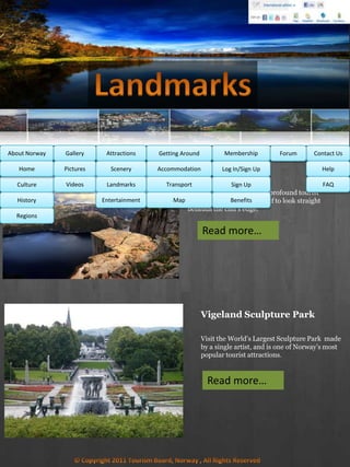 Preikestolen
Visit one of Norway’s most profound tourist
attractions and dare yourself to look straight
beneath the cliff’s edge.
MembershipAbout Norway Getting AroundAttractionsGallery Contact UsForum
Culture
History
Regions
Home Help
FAQ
Log In/Sign Up
Sign Up
Benefits
Accommodation
Transport
Map
Pictures
Videos
Scenery
Landmarks
Entertainment
Read more…
Vigeland Sculpture Park
Visit the World’s Largest Sculpture Park made
by a single artist, and is one of Norway’s most
popular tourist attractions.
Read more…
 