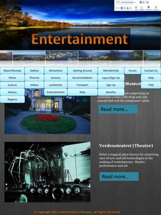 Troldhaugen (Museum)
Enter a living museum comprising an
exhibition centre with shop and cafe,
concert hall and the composers' cabin.
Read more…
MembershipAbout Norway Getting AroundAttractionsGallery Contact UsForum
Culture
History
Regions
Home Help
FAQ
Log In/Sign Up
Sign Up
Benefits
Accommodation
Transport
Map
Pictures
Videos
Scenery
Landmarks
Entertainment
Verdensteatret (Theater)
Enter a magical place known for surprising
uses of new and old technologies in the
making of contemporary theater,
performance and art.
Read more…
 