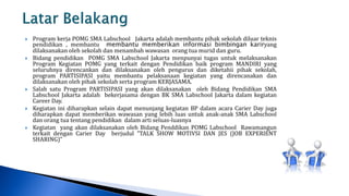    Program kerja POMG SMA Labschool Jakarta adalah membantu pihak sekolah diluar teknis
    pendidikan , membantu membantu memberikan informasi bimbingan kariryang
    dilaksanakan oleh sekolah dan menambah wawasan orang tua murid dan guru.
   Bidang pendidikan POMG SMA Labschool Jakarta menpunyai tugas untuk melaksanakan
    Program Kegiatan POMG yang terkait dengan Pendidikan baik program MANDIRI yang
    seluruhnya direncankan dan dilaksanakan oleh pengurus dan diketahii pihak sekolah,
    program PARTISIPASI yaitu membantu pelaksanaan kegiatan yang direncanakan dan
    dilaksanakan oleh pihak sekolah serta program KERJASAMA.
   Salah satu Program PARTISIPASI yang akan dilaksanakan oleh Bidang Pendidikan SMA
    Labschool Jakarta adalah bekerjasama dengan BK SMA Labschool Jakarta dalam kegiatan
    Career Day.
   Kegiatan ini diharapkan selain dapat menunjang kegiatan BP dalam acara Carier Day juga
    diharapkan dapat memberikan wawasan yang lebih luas untuk anak-anak SMA Labschool
    dan orang tua tentang pendidikan dalam arti seluas-luasnya
   Kegiatan yang akan dilaksanakan oleh Bidang Penddikan POMG Labschool Rawamangun
    terkait dengan Carier Day berjudul ”TALK SHOW MOTIVSI DAN JES (JOB EXPERIENT
    SHARING)”
 