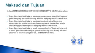 Melalui SEMINAR MOTIVSI DAN JES (JOB EXPERIENT SHARING)diharapkan:

   Siswa SMA Labschool Jakarta mendapatkan wawasan yang lebih luas dan
    gambaran yang lebih jelas tentang “Profesi” apa yang mereka cita-citakan.
   Siswa SMA Labschool Jakarta mendapatkan inspirasi sehingga bisa
    memotivasi diri sendiri untuk selalu semangat dan focus dalam belajar
    untuk mengejar/mendapatkan apa yang mereka cita-citakan.
   Siswa SMA Labschool Jakarta untuk punya pola pikir “Begin with the end
    in mind” (Selalu diawali dengan gambaran tentang hasil akhir)...what do
    you want to be when you grow up.... and then track back.
 