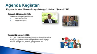Kegiatan ini akan dlaksanakan pada tanggal 11 dan 12 Januari 2013

 Tanggal 11 Januari 2013 :
   Talkshow dengan pembicara
        ANIS BAZWEDAN ,
        IWAN SETIAWAN




 Tanggal 12 Januari 2013 :
   JES (Job Experient Sharing) dengan menghadirikan
   orang tua/professional yang sukses dibidangnya :
   dokter, pengacara, hakim, pengusaha, dll.
 