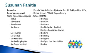 Penasihat              : Kepala SMA Labschool Jakarta, Drs M. Fakhruddin, M.Sc
Penanggung Jawab       : Ketua Umum POMG, Bapak Benny
Wakil Penanggung Jawab : Ketua I POMG
   Ketua                       : Ibu Yaya
   Sekretaris                  : Ibu Istin
   Bendahara                   : Ibu Yana
   Sie Acara                   : Ibu Nelly dan Ibu Rini
                                 Ibu Ita , Bapak Satriawan
   Sie Humas                   : Ibu Kim
   Sie Danus                   : Ibu Nelly
   Sie Konsumsi                : Ibu Syofi
   Sie Perlengkapan            : Ibu Tyas dan Ibu Debby
   Sie Dokumentasi             : Ibu Eva
 