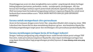 Penyelenggaraan acara ini akan menghadirka nara sumber yang bergerak dalam berbagai
bidang kegiatan (pertanian, perbankan, media, sosialproperti, perdagangan , dll) dan
berasal dari berbagai institusi seperti pemerintah (eksekutif, legislatif maupun yudikatif)
Oleh karenanya kami bermaksud mengundang institusi/ organisasi Bapak/ibu untuk turut
berkontribusi memeriahkan acara ”TALK SHOW MOTIVSI DAN JES (JOB EXPERIENT
SHARING)”

Sarana untuk memperkuat citra perusahaan
Acara ini bersamaaan dengan acara Carier Day yang akan dihadiri oleh orang tua siswa SMA
Labschool dan Umum.Hal ini akan mendukung eksposur yg luas atas komitmen Bapak/Ibu
terhadap pengembangan target pasar dan membangun citra perusahaan/produk Bapak/Ibu.

Sarana membangun jaringan kerja di berbagai industri
Dengan hadirnya pengunjung yang sebagian besar sudah berada dalam posisi sebagai TOP
Executive, maka perusahaan/organisasi Bapak/Ibu akan dapat membangun jaringan luas
yang dapat dimanfaatkan bagi pengembangan produk/layanan di masa datang untuk area yang
lebih luas.
 