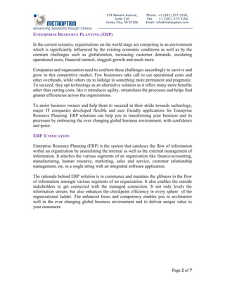 574 Newark Avenue,      Phone: +1 (201) 377-3150,
                                                 Suite 210          Fax:    +1 (201) 377-3150
                                           Jersey City, NJ 07306   Email: info@metaoption.com

Advancing Solutions though Choice
ENTERPRISE RESOURCE PLANNING (ERP)

In the current scenario, organizations on the world stage are competing in an environment
which is significantly influenced by the existing economic conditions as well as by the
constant challenges such as globalization, increasing customer demands, escalating
operational costs, financial turmoil, sluggish growth and much more.

Companies and organization need to confront these challenges accordingly to survive and
grow in this competitive market. Few businesses take call to cut operational costs and
other overheads, while others try to indulge in something more permanent and pragmatic.
To succeed, they opt technology as an alternative solution as it offers many more benefits
other than cutting costs, like it introduces agility, streamlines the processes and helps find
greater efficiencies across the organizations.

To assist business owners and help them to succeed in their stride towards technology,
major IT companies developed flexible and user friendly applications for Enterprise
Resource Planning. ERP solutions can help you in transforming your business and its
processes by embracing the ever changing global business environment, with confidence
and poise.

ERP UNIFICATION

Enterprise Resource Planning (ERP) is the system that catalyses the flow of information
within an organization by assimilating the internal as well as the external management of
information. It attaches the various segments of an organization like finance/accounting,
manufacturing, human resource, marketing, sales and service, customer relationship
management, etc. in a single string with an integrated software application.

The rationale behind ERP solution is to commence and maintain the glibness in the flow
of information amongst various segments of an organization. It also enables the outside
stakeholders to get connected with the managed connection. It not only levels the
information stream, but also enhances the checkpoint efficiency in every sphere of the
organizational ladder. The enhanced focus and competency enables you to acclimatize
well in the ever changing global business environment and to deliver unique value to
your customers.




                                                                                  Page 2 of 7
 