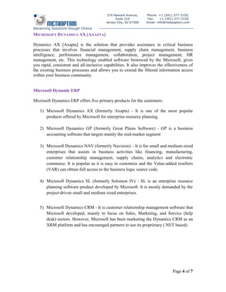 574 Newark Avenue,      Phone: +1 (201) 377-3150,
                                               Suite 210          Fax:    +1 (201) 377-3150
                                         Jersey City, NJ 07306   Email: info@metaoption.com

Advancing Solutions though Choice
MICROSOFT DYNAMICS AX [AXAPTA ]

Dynamics AX [Axapta] is the solution that provides assistance in critical business
processes that involves financial management, supply chain management, business
intelligence, performance management, collaboration, project management, HR
management, etc. This technology enabled software bestowed by the Microsoft, gives
you rapid, consistent and all-inclusive capabilities. It also improves the effectiveness of
the existing business processes and allows you to extend the filtered information access
within your business community.


Microsoft Dynamic ERP

Microsoft Dynamics ERP offers five primary products for the customers:

   1) Microsoft Dynamics AX (formerly Axapta) - It is one of the most popular
      products offered by Microsoft for enterprise resource planning.

   2) Microsoft Dynamics GP (formerly Great Plains Software) - GP is a business
      accounting software that targets mainly the mid-market segment

   3) Microsoft Dynamics NAV (formerly Navision) – It is for small and medium-sized
      enterprises that assists in business activities like financing, manufacturing,
      customer relationship management, supply chains, analytics and electronic
      commerce. It is popular as it is easy to customize and the Value-added resellers
      (VAR) can obtain full access to the business logic source code.

   4) Microsoft Dynamics SL (formerly Solomon IV) - SL is an enterprise resource
      planning software product developed by Microsoft. It is mostly demanded by the
      project-driven small and medium sized enterprises.


   5) Microsoft Dynamics CRM - It is customer relationship management software that
      Microsoft developed, mainly to focus on Sales, Marketing, and Service (help
      desk) sectors. However, Microsoft has been marketing the Dynamics CRM as an
      XRM platform and has encouraged partners to use its proprietary (.NET based).




                                                                                Page 4 of 7
 