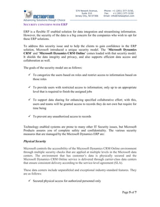 574 Newark Avenue,      Phone: +1 (201) 377-3150,
                                               Suite 210          Fax:    +1 (201) 377-3150
                                         Jersey City, NJ 07306   Email: info@metaoption.com

Advancing Solutions though Choice
SECURITY CONCERNS WITH ERP

ERP is a flexible IT enabled solution for data integration and streamlining information.
However, the security of the data is a big concern for the companies who wish to opt for
these ERP solutions.

To address this security issue and to help the clients to gain confidence in the ERP
solution, Microsoft introduced a unique security model. The ‘Microsoft Dynamics
CRM’ and ‘Microsoft Dynamics CRM Online’ comes loaded with that security model.
It shields the data integrity and privacy, and also supports efficient data access and
collaboration as well.

The goals of the security model are as follows:

    To categorize the users based on roles and restrict access to information based on
     those roles

    To provide users with restricted access to information; only up to an appropriate
     level that is required to finish the assigned jobs

    To support data sharing for enhancing specified collaborative effort; with this,
     users and teams will be granted access to records they do not own but require for
     time being

    To prevent any unauthorized access to records


Technology enabled systems are prone to many other IT Security issues, but Microsoft
Products assures you of complete safety and confidentiality. The various security
measures that are managed by the Microsoft Dynamics ERP are:

Physical Security

Microsoft controls the accessibility of the Microsoft Dynamics CRM Online environment
through multiple security checks that are applied at multiple levels in the Microsoft data
centers. The environment that has customer’s data is physically secured and the
Microsoft Dynamics CRM Online service is delivered through carrier-class data centers
that ensure consistent delivery according to the service-level agreement (SLA).

These data centers include unparalleled and exceptional industry-standard features. They
are as follows:

    Secured physical access for authorized personnel only


                                                                                Page 5 of 7
 
