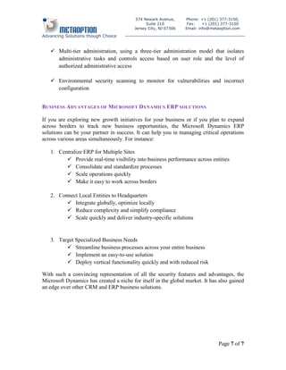 574 Newark Avenue,      Phone: +1 (201) 377-3150,
                                               Suite 210          Fax:    +1 (201) 377-3150
                                         Jersey City, NJ 07306   Email: info@metaoption.com

Advancing Solutions though Choice


    Multi-tier administration, using a three-tier administration model that isolates
     administrative tasks and controls access based on user role and the level of
     authorized administrative access

    Environmental security scanning to monitor for vulnerabilities and incorrect
     configuration


BUSINESS ADVANTAGES OF MICROSOFT DYNAMICS ERP SOLUTIONS

If you are exploring new growth initiatives for your business or if you plan to expand
across borders to track new business opportunities, the Microsoft Dynamics ERP
solutions can be your partner in success. It can help you in managing critical operations
across various areas simultaneously. For instance:

   1. Centralize ERP for Multiple Sites
          Provide real-time visibility into business performance across entities
          Consolidate and standardize processes
          Scale operations quickly
          Make it easy to work across borders

   2. Connect Local Entities to Headquarters
          Integrate globally, optimize locally
          Reduce complexity and simplify compliance
          Scale quickly and deliver industry-specific solutions


   3. Target Specialized Business Needs
          Streamline business processes across your entire business
          Implement an easy-to-use solution
          Deploy vertical functionality quickly and with reduced risk

With such a convincing representation of all the security features and advantages, the
Microsoft Dynamics has created a niche for itself in the global market. It has also gained
an edge over other CRM and ERP business solutions.




                                                                                Page 7 of 7
 
