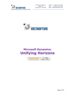 574 Newark Avenue,      Phone: +1 (201) 377-3150,
                                            Suite 210          Fax:    +1 (201) 377-3150
                                      Jersey City, NJ 07306   Email: info@metaoption.com

Advancing Solutions though Choice




                     Microsoft Dynamics:
               Unifying Horizons
                             Document Version      0.1 Draft
                              Document Date       Mar 12, 2013




                                                                             Page 1 of 7
 