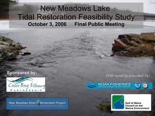 New Meadows Lake  Tidal Restoration Feasibility Study October 3, 2006  Final Public Meeting Sponsored by:  With funding provided by: 