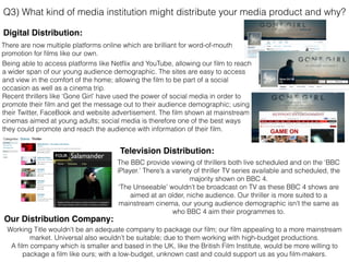 Q3) What kind of media institution might distribute your media product and why?
Television Distribution:
Digital Distribution:
Our Distribution Company:
Being able to access platforms like Netﬂix and YouTube, allowing our ﬁlm to reach
a wider span of our young audience demographic. The sites are easy to access
and view in the comfort of the home; allowing the ﬁlm to be part of a social
occasion as well as a cinema trip.
Recent thrillers like ‘Gone Girl’ have used the power of social media in order to
promote their ﬁlm and get the message out to their audience demographic; using
their Twitter, FaceBook and website advertisement. The ﬁlm shown at mainstream
cinemas aimed at young adults; social media is therefore one of the best ways
they could promote and reach the audience with information of their ﬁlm.
Working Title wouldn't be an adequate company to package our ﬁlm; our ﬁlm appealing to a more mainstream
market. Universal also wouldn’t be suitable; due to them working with high-budget productions.
A ﬁlm company which is smaller and based in the UK, like the British Film Institute, would be more willing to
package a ﬁlm like ours; with a low-budget, unknown cast and could support us as you ﬁlm-makers.
The BBC provide viewing of thrillers both live scheduled and on the ‘BBC
iPlayer.’ There’s a variety of thriller TV series available and scheduled, the
majority shown on BBC 4.
‘The Unseeable’ wouldn’t be broadcast on TV as these BBC 4 shows are
aimed at an older, niche audience. Our thriller is more suited to a
mainstream cinema, our young audience demographic isn’t the same as
who BBC 4 aim their programmes to.
There are now multiple platforms online which are brilliant for word-of-mouth
promotion for ﬁlms like our own.
 