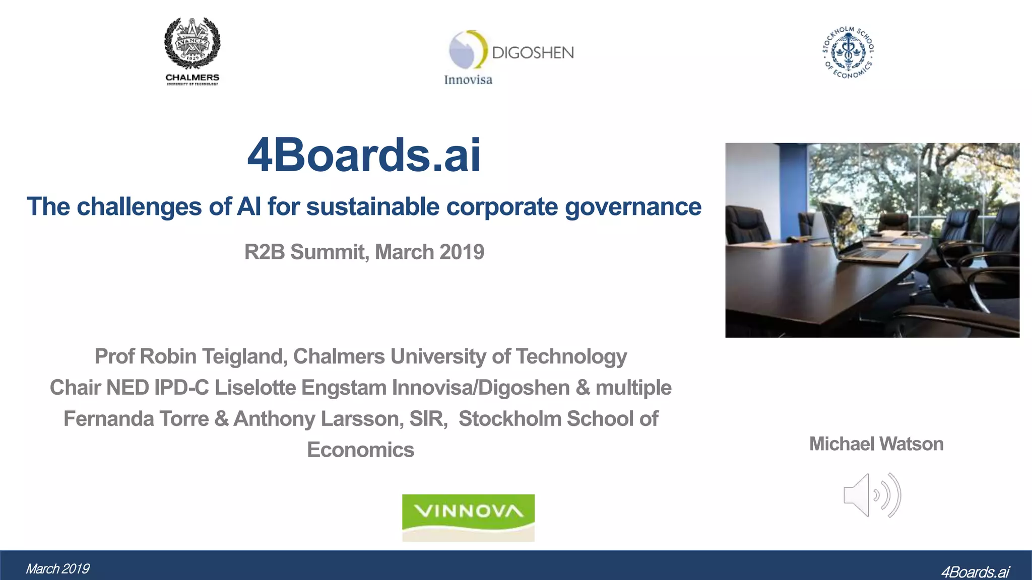 4Boards.ai
The challenges of AI for sustainable corporate governance
R2B Summit, March 2019
Prof Robin Teigland, Chalmers University of Technology
Chair NED IPD-C Liselotte Engstam Innovisa/Digoshen & multiple
Fernanda Torre & Anthony Larsson, SIR, Stockholm School of
Economics
4Boards.aiMarch 2019
Michael Watson
 