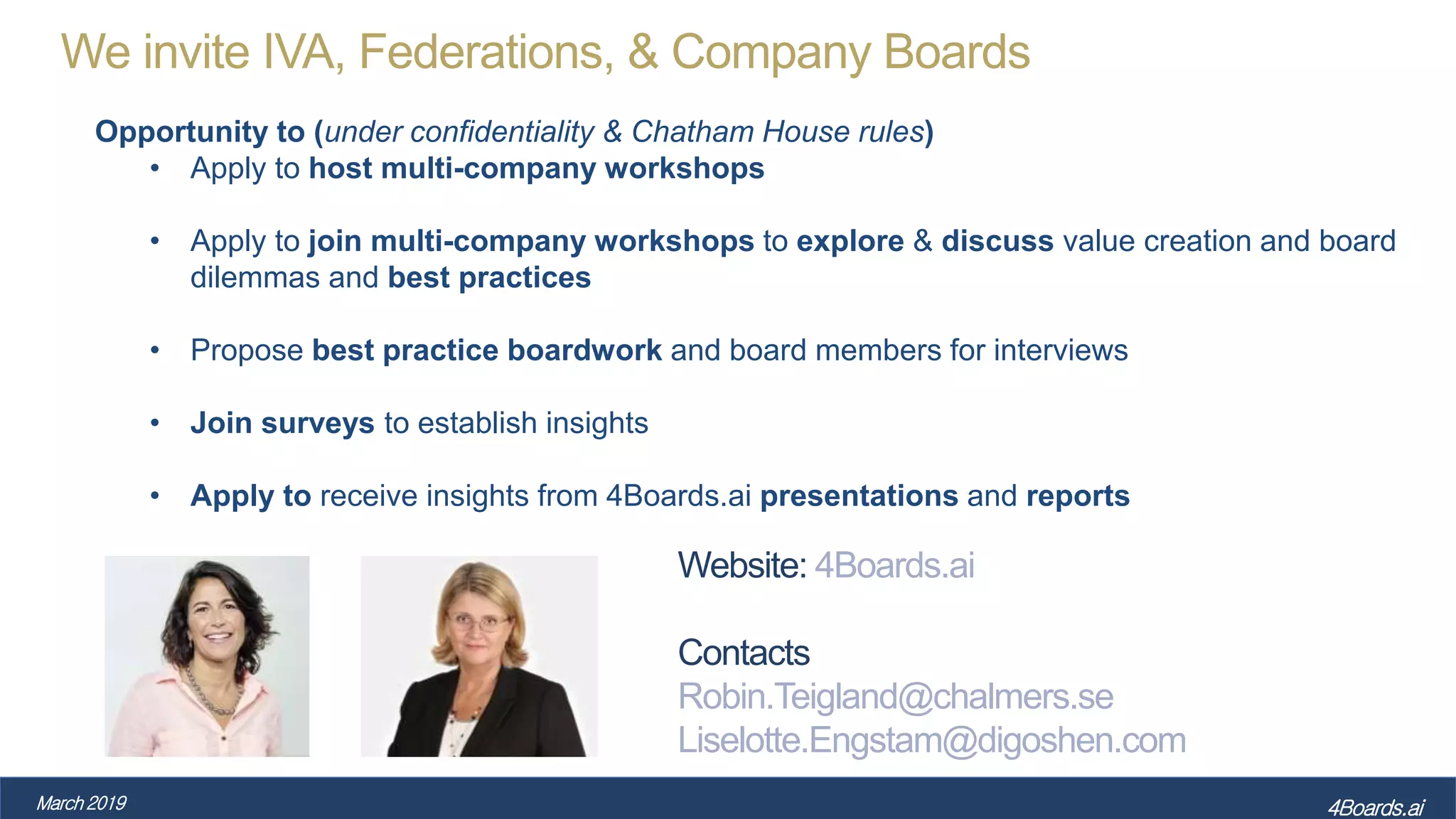We invite IVA, Federations, & Company Boards
Opportunity to (under confidentiality & Chatham House rules)
• Apply to host multi-company workshops
• Apply to join multi-company workshops to explore & discuss value creation and board
dilemmas and best practices
• Propose best practice boardwork and board members for interviews
• Join surveys to establish insights
• Apply to receive insights from 4Boards.ai presentations and reports
March 2019 4Boards.ai
Website: 4Boards.ai
Contacts
Robin.Teigland@chalmers.se
Liselotte.Engstam@digoshen.com
 