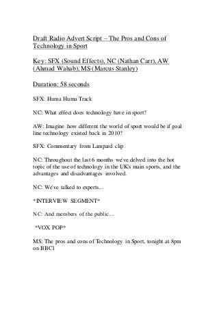 Draft Radio Advert Script – The Pros and Cons of
Technology in Sport
Key: SFX (Sound Effects), NC (Nathan Carr), AW
(Ahmad Wahab), MS (Marcus Stanley)
Duration: 58 seconds
SFX: Huma Huma Track
NC: What effect does technology have in sport?
AW: Imagine how different the world of sport would be if goal
line technology existed back in 2010?
SFX: Commentary from Lampard clip
NC: Throughout the last 6 months we've delved into the hot
topic of the use of technology in the UK's main sports, and the
advantages and disadvantages involved.
NC: We've talked to experts...
*INTERVIEW SEGMENT*
NC: And members of the public…
*VOX POP*
MS: The pros and cons of Technology in Sport, tonight at 8pm
on BBC1
 