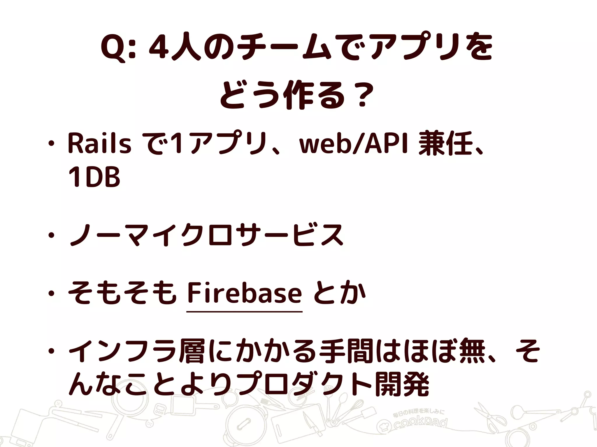 Q: 4人のチームでアプリを
どう作る？
• Rails で1アプリ、web/API 兼任、
1DB
• ノーマイクロサービス
• そもそも Firebase とか
• インフラ層にかかる手間はほぼ無、そ
んなことよりプロダクト開発
 