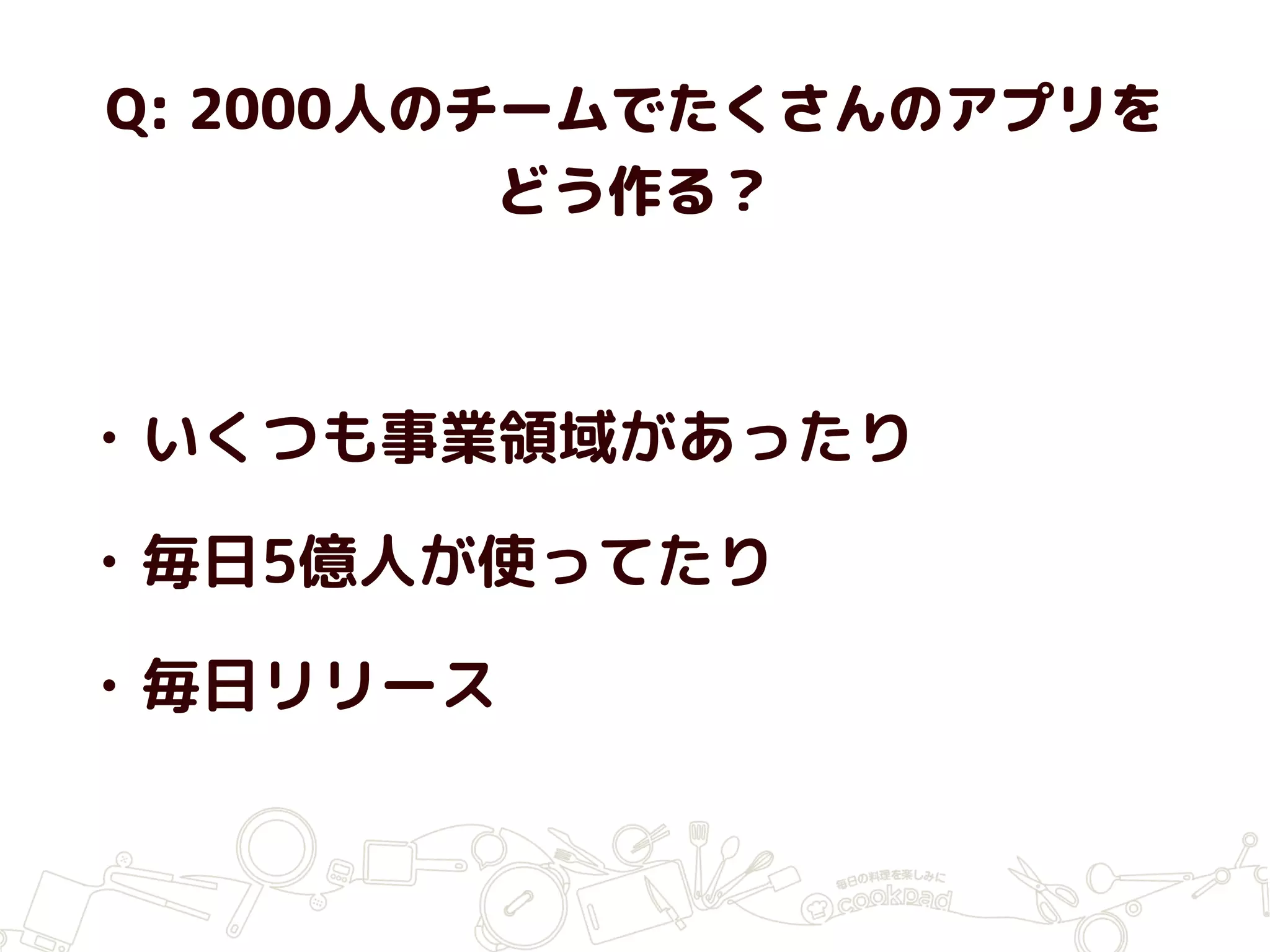 Q: 2000人のチームでたくさんのアプリを
どう作る？
• いくつも事業領域があったり
• 毎日5億人が使ってたり
• 毎日リリース
 