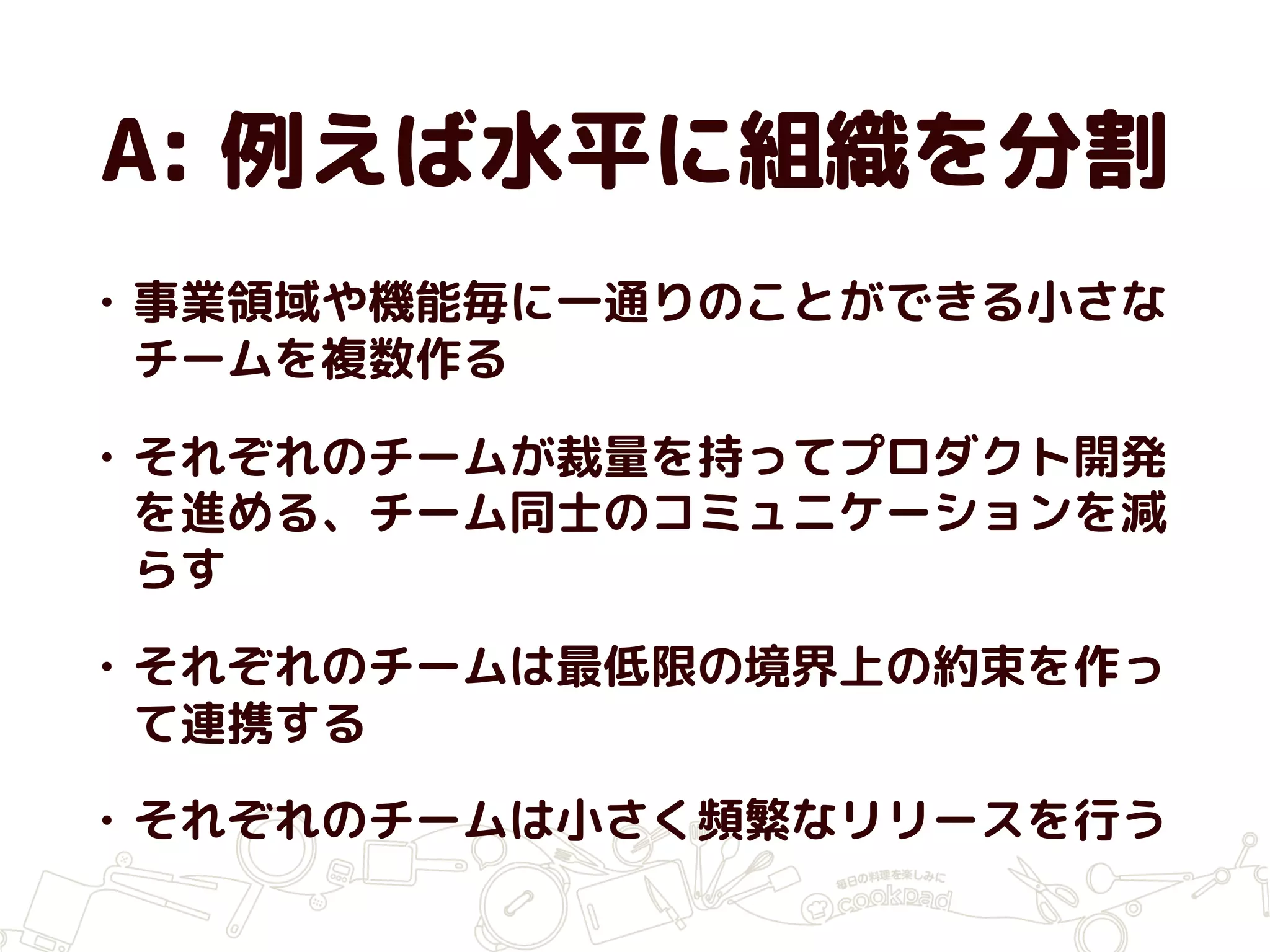 A: 例えば水平に組織を分割
• 事業領域や機能毎に一通りのことができる小さな
チームを複数作る
• それぞれのチームが裁量を持ってプロダクト開発
を進める、チーム同士のコミュニケーションを減
らす
• それぞれのチームは最低限の境界上の約束を作っ
て連携する
• それぞれのチームは小さく頻繁なリリースを行う
 