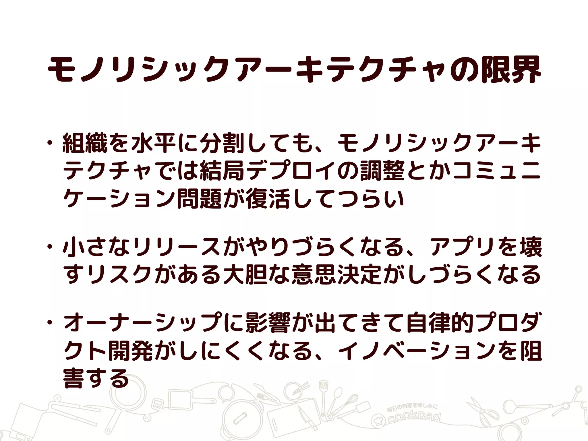 モノリシックアーキテクチャの限界
• 組織を水平に分割しても、モノリシックアーキ
テクチャでは結局デプロイの調整とかコミュニ
ケーション問題が復活してつらい
• 小さなリリースがやりづらくなる、アプリを壊
すリスクがある大胆な意思決定がしづらくなる
• オーナーシップに影響が出てきて自律的プロダ
クト開発がしにくくなる、イノベーションを阻
害する
 
