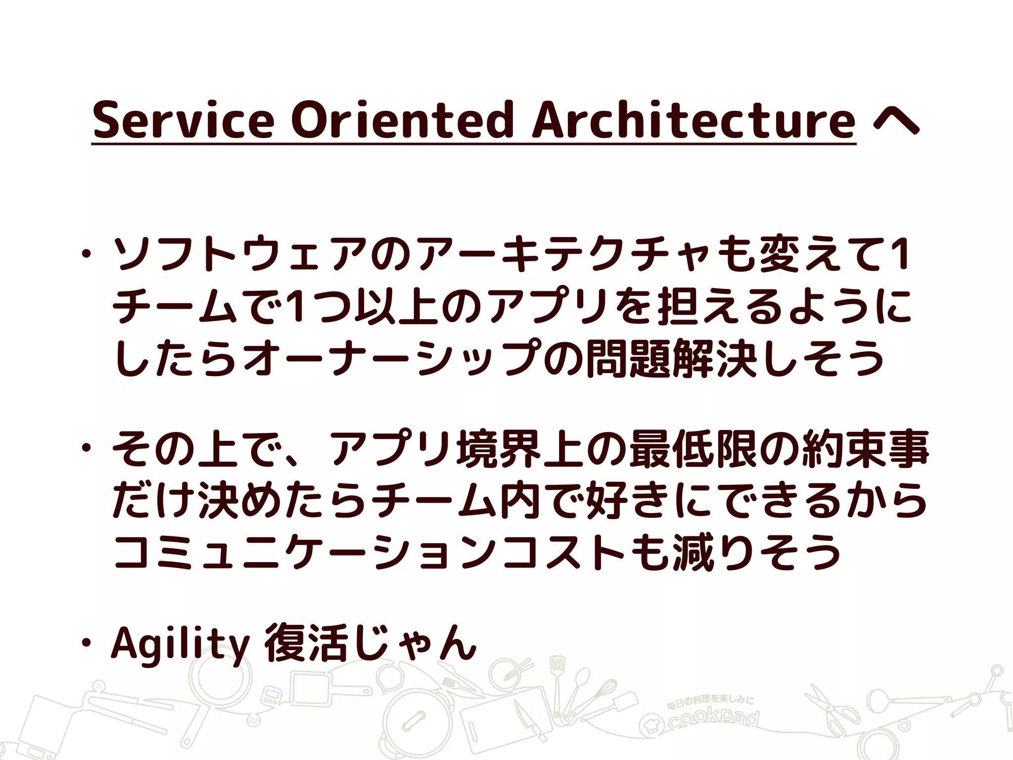 Service Oriented Architecture へ
• ソフトウェアのアーキテクチャも変えて1
チームで1つ以上のアプリを担えるように
したらオーナーシップの問題解決しそう
• その上で、アプリ境界上の最低限の約束事
だけ決めたらチーム内で好きにできるから
コミュニケーションコストも減りそう
• Agility 復活じゃん
 