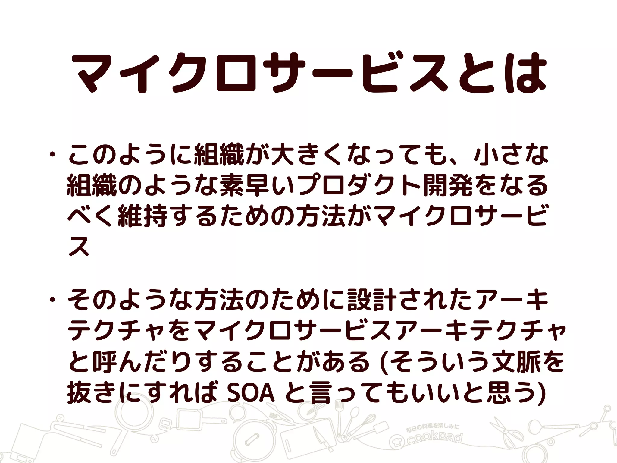 マイクロサービスとは
• このように組織が大きくなっても、小さな
組織のような素早いプロダクト開発をなる
べく維持するための方法がマイクロサービ
ス
• そのような方法のために設計されたアーキ
テクチャをマイクロサービスアーキテクチャ
と呼んだりすることがある (そういう文脈を
抜きにすれば SOA と言ってもいいと思う)
 